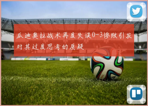 瓜迪奥拉战术再度失误0-3惨败引发对其过度思考的质疑