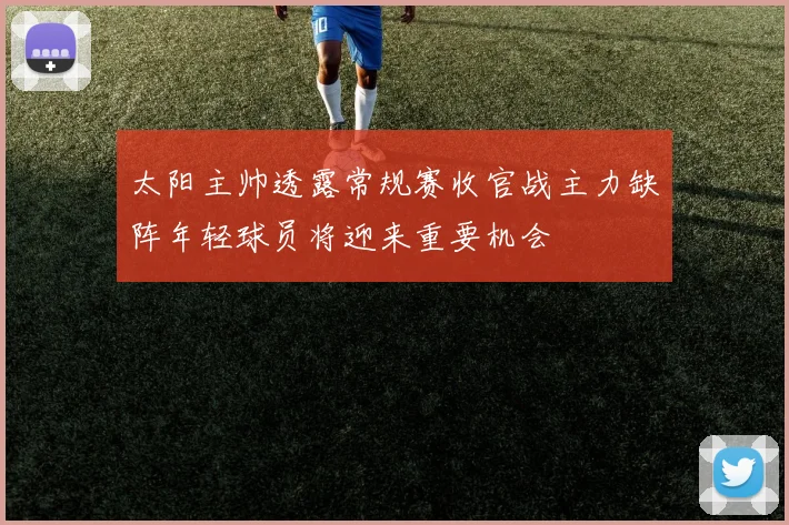 太阳主帅透露常规赛收官战主力缺阵年轻球员将迎来重要机会