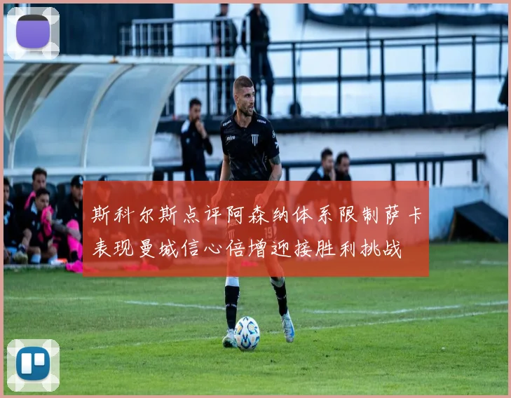 斯科尔斯点评阿森纳体系限制萨卡表现曼城信心倍增迎接胜利挑战