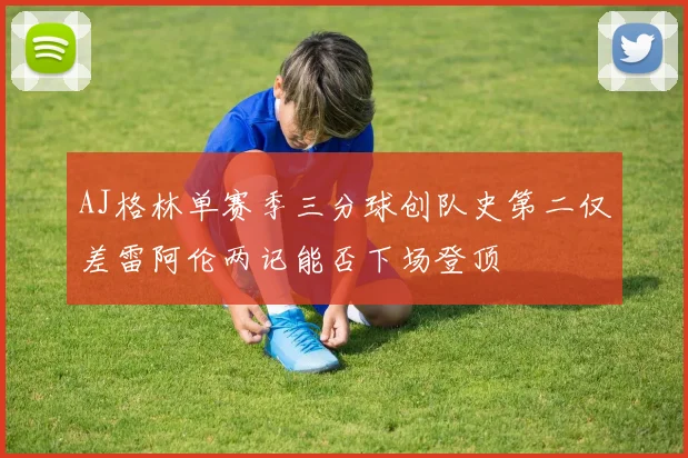 AJ格林单赛季三分球创队史第二仅差雷阿伦两记能否下场登顶