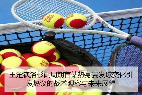 王楚钦洛杉矶周期首站热身赛发球变化引发热议的战术观察与未来展望